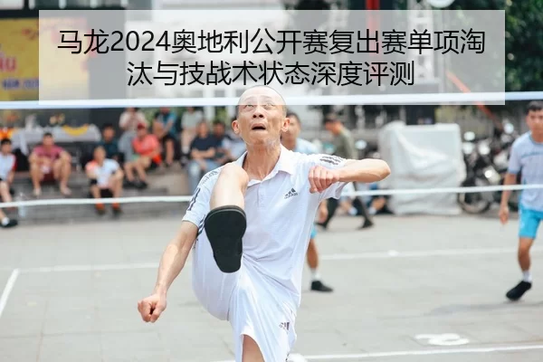 马龙2024奥地利公开赛复出赛单项淘汰与技战术状态深度评测